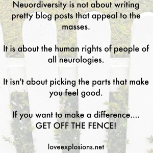 Neuordiversity is not about writing pretty blog posts that appeal to the masses.  It is about the human rights of people of all neurologies.  It isn't about picking the parts that make you feel good.  If you want to make a difference.... GET OFF THE FENCE!  loveexplosions.net