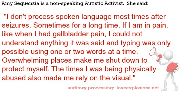 Amy Sequenzia is a non-speaking Autistic Activist.  She said:   I don't process spoken language most times after seizures. Sometimes for a long time. If I am in pain, like when I had gallbladder pain, I could not understand anything it was said and typing was only possible using one or two words at a time. Overwhelming places make me shut down to protect myself. The times I was being physically abused also made me rely on the visual.