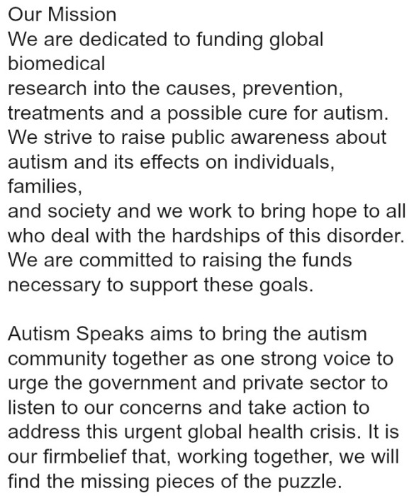 Our Mission We are dedicated to funding global biomedical research into the causes, prevention, treatments and a possible cure for autism. We strive to raise public awareness about autism and its effects on individuals, families, and society and we work to bring hope to all who deal with the hardships of this disorder. We are committed to raising the funds necessary to support these goals. Autism Speaks aims to bring the autism community together as one strong voice to urge the government and private sector to listen to our concerns and take action to address this urgent global health crisis. It is our firm belief that, working together, we will find the missing pieces of the puzzle.